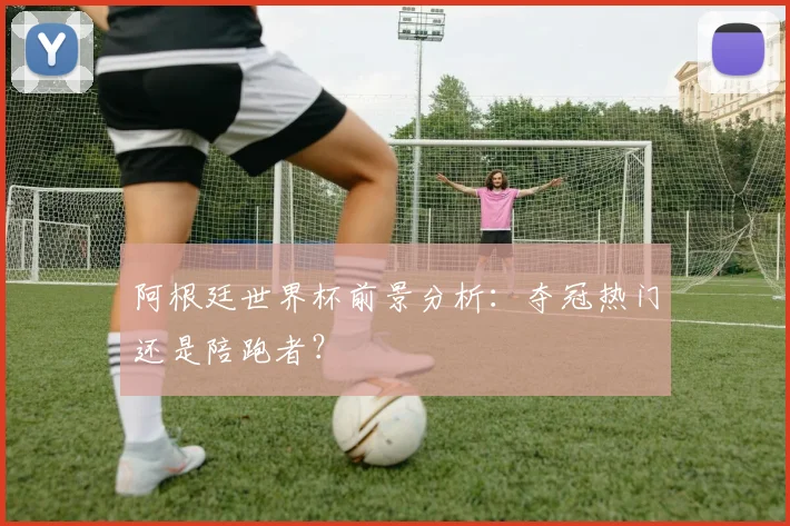 阿根廷世界杯前景分析：夺冠热门还是陪跑者？