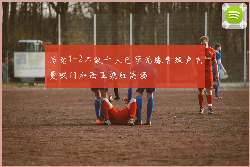 马竞1-2不敌十人巴萨无缘晋级卢克曼破门加西亚染红离场